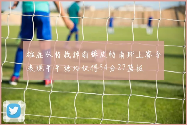 雄鹿队将裁掉前锋皮特南斯上赛季表现平平场均仅得54分27篮板