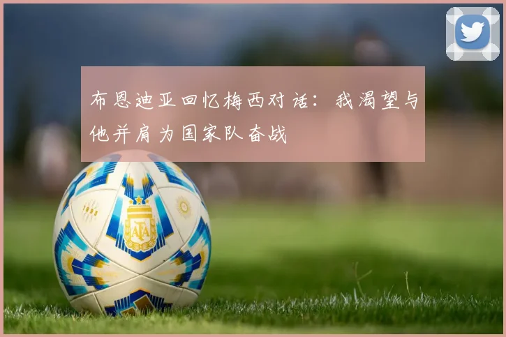 布恩迪亚回忆梅西对话：我渴望与他并肩为国家队奋战