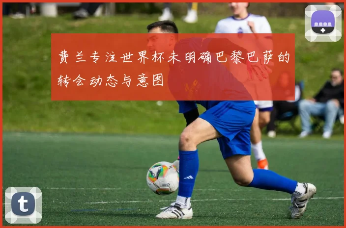 费兰专注世界杯未明确巴黎巴萨的转会动态与意图