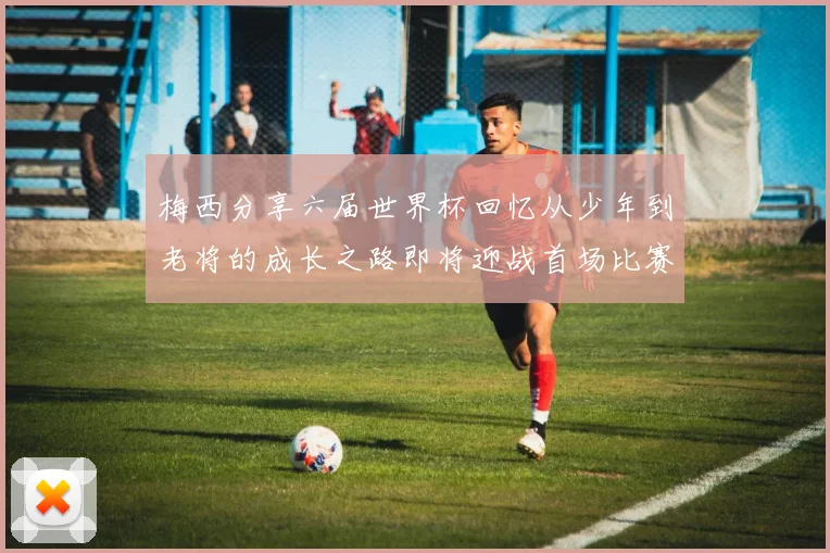 梅西分享六届世界杯回忆从少年到老将的成长之路即将迎战首场比赛