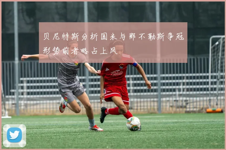 贝尼特斯分析国米与那不勒斯争冠形势前者略占上风