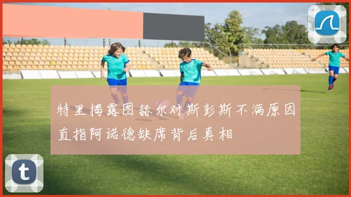 特里揭露图赫尔对斯彭斯不满原因直指阿诺德缺席背后真相