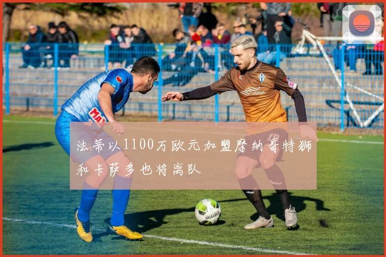 法蒂以1100万欧元加盟摩纳哥特狮和卡萨多也将离队