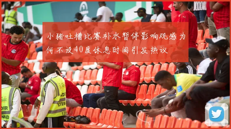 小猪吐槽比赛补水暂停影响观感为何不设40度休息时间引发热议