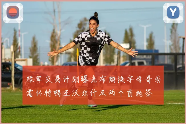 绿军交易计划曝光布朗换字母哥或需怀特鸭王沃尔什及两个首轮签