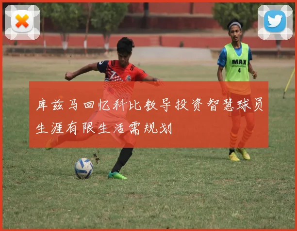 库兹马回忆科比教导投资智慧球员生涯有限生活需规划