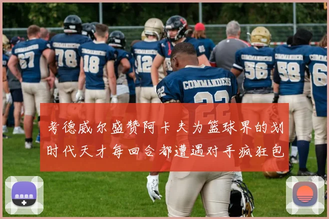 考德威尔盛赞阿卡夫为篮球界的划时代天才每回合都遭遇对手疯狂包夹挑战