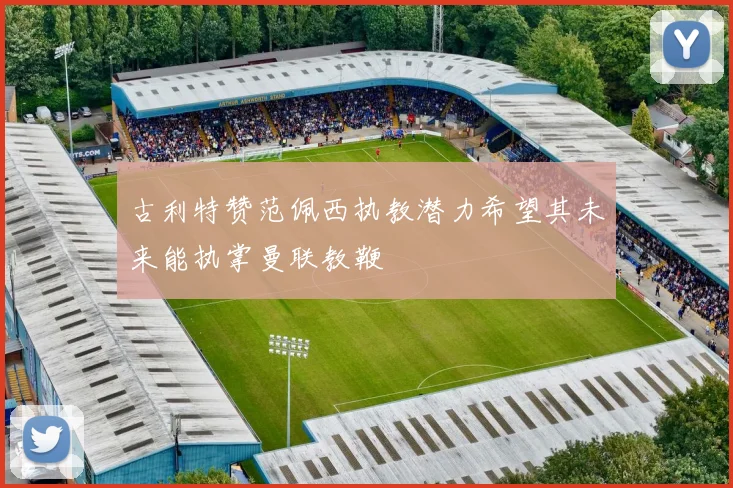 古利特赞范佩西执教潜力希望其未来能执掌曼联教鞭