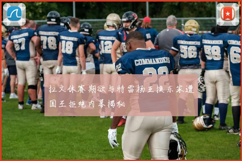 拉文休赛期欲与特雷杨互换东家遭国王拒绝内幕揭秘