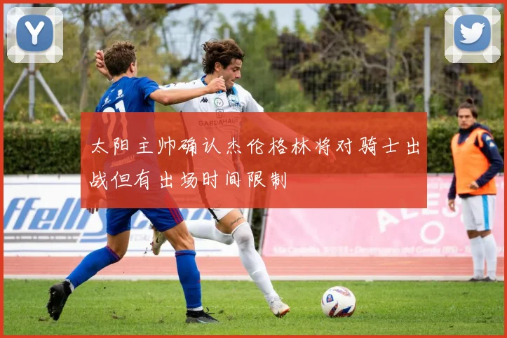 太阳主帅确认杰伦格林将对骑士出战但有出场时间限制