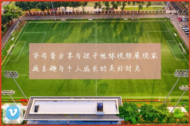字母哥分享与孩子练球视频展现家庭乐趣与个人成长的美好时光