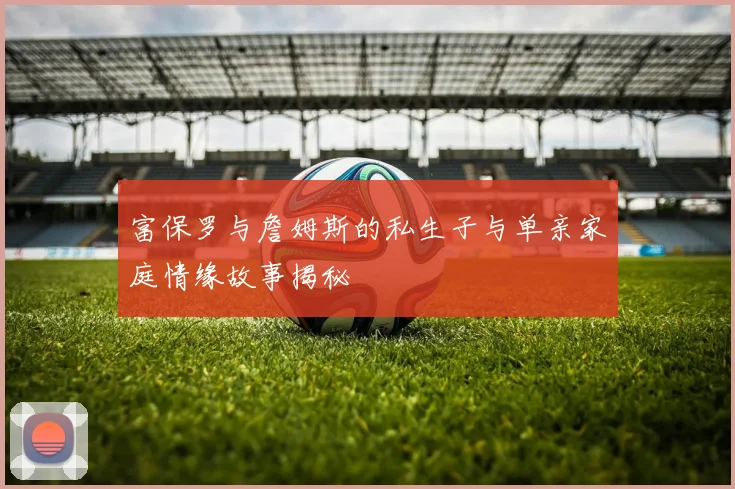 富保罗与詹姆斯的私生子与单亲家庭情缘故事揭秘