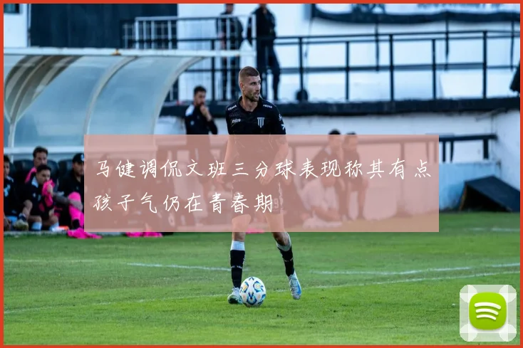 马健调侃文班三分球表现称其有点孩子气仍在青春期
