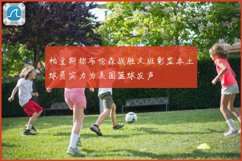 帕金斯称布伦森战胜文班彰显本土球员实力为美国篮球发声