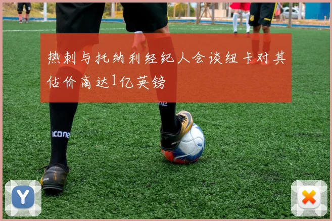 热刺与托纳利经纪人会谈纽卡对其估价高达1亿英镑