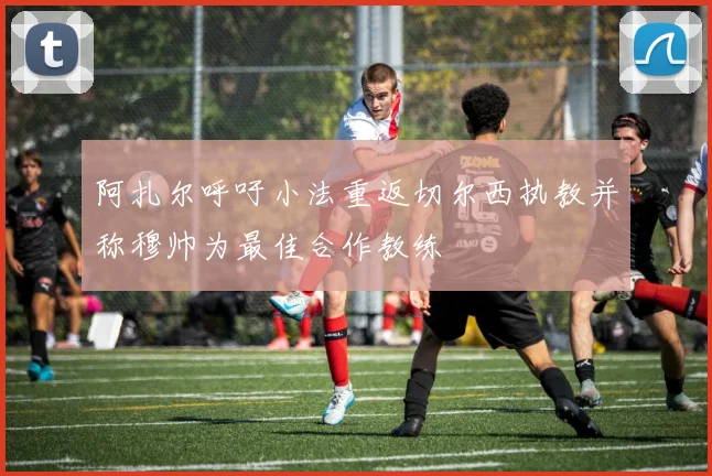 阿扎尔呼吁小法重返切尔西执教并称穆帅为最佳合作教练