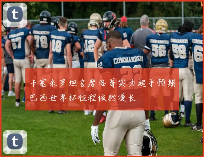 卡塞米罗坦言摩洛哥实力超乎预期巴西世界杯征程依然漫长