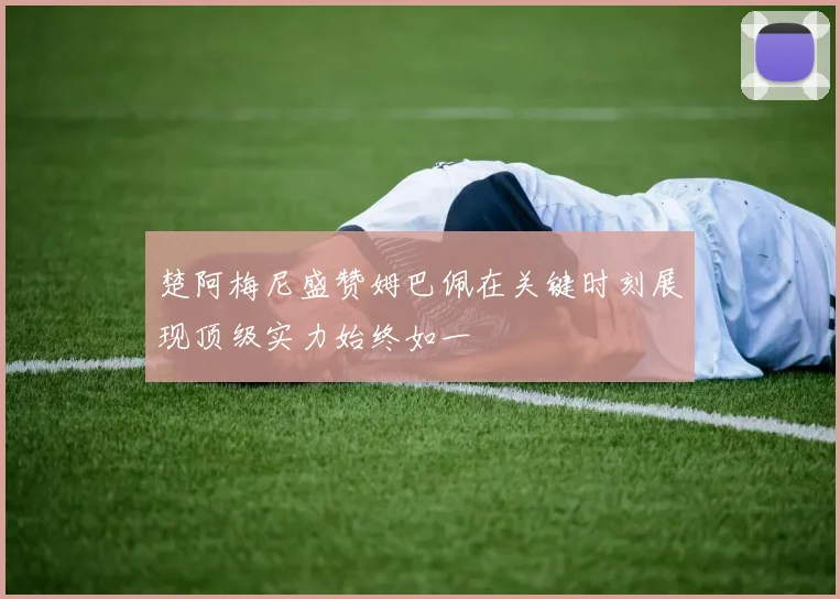 楚阿梅尼盛赞姆巴佩在关键时刻展现顶级实力始终如一