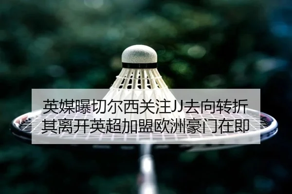 英媒曝切尔西关注JJ去向转折 其离开英超加盟欧洲豪门在即（leyusports）